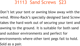 31113  Sand Screws  $23 Don’t let your tent or awning blow away with the wind. Rhino-Rack’s specially designed Sand Screw takes the hard work out of securing your tent and awning to the ground. It is suitable for both sand and outdoor environments and perfect for environments where other tent pegs fail to hold. Sold as a pair.